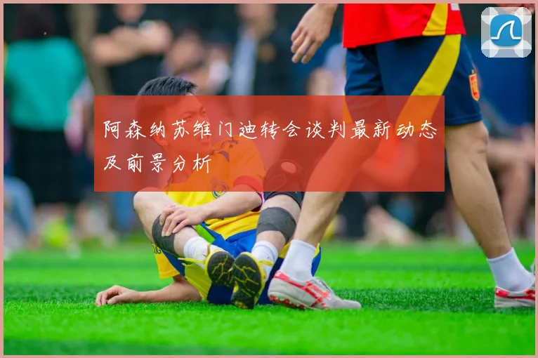 阿森纳苏维门迪转会谈判最新动态及前景分析