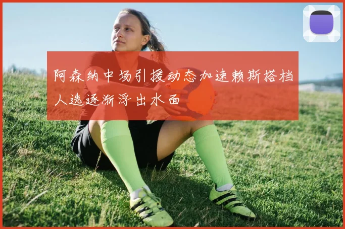 阿森纳中场引援动态加速赖斯搭档人选逐渐浮出水面