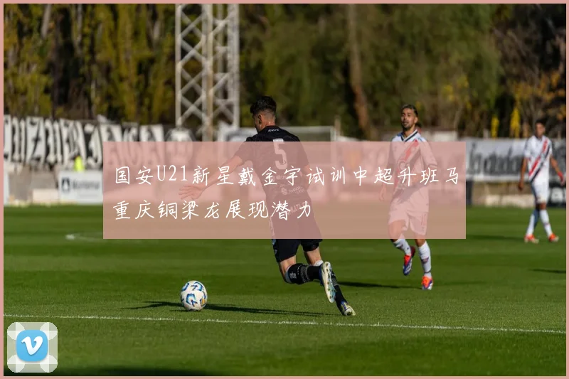 国安U21新星戴金宇试训中超升班马重庆铜梁龙展现潜力
