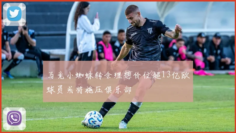 马竞小蜘蛛转会理想价位超13亿欧球员或将施压俱乐部