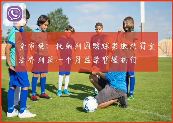 全市场：托纳利因赌球案缴纳罚金法乔利获一个月监禁暂缓执行