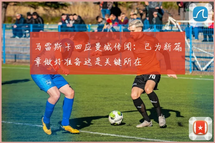 马雷斯卡回应曼城传闻：已为新篇章做好准备这是关键所在