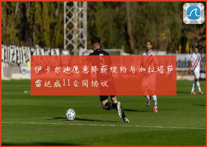 伊卡尔迪愿意降薪续约与加拉塔萨雷达成11合同协议