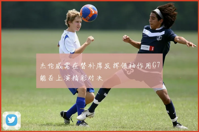 杰伦威需在替补席发挥领袖作用G7能否上演精彩对决