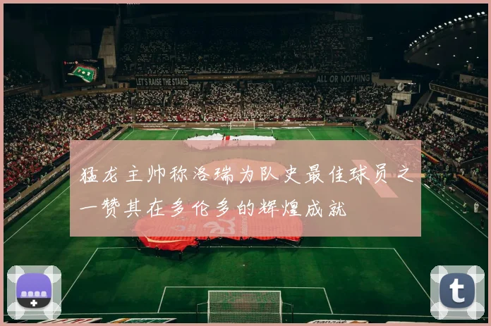 猛龙主帅称洛瑞为队史最佳球员之一赞其在多伦多的辉煌成就