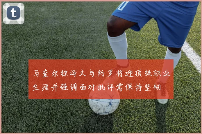 马奎尔称海文与约罗将迎顶级职业生涯并强调面对批评需保持坚韧